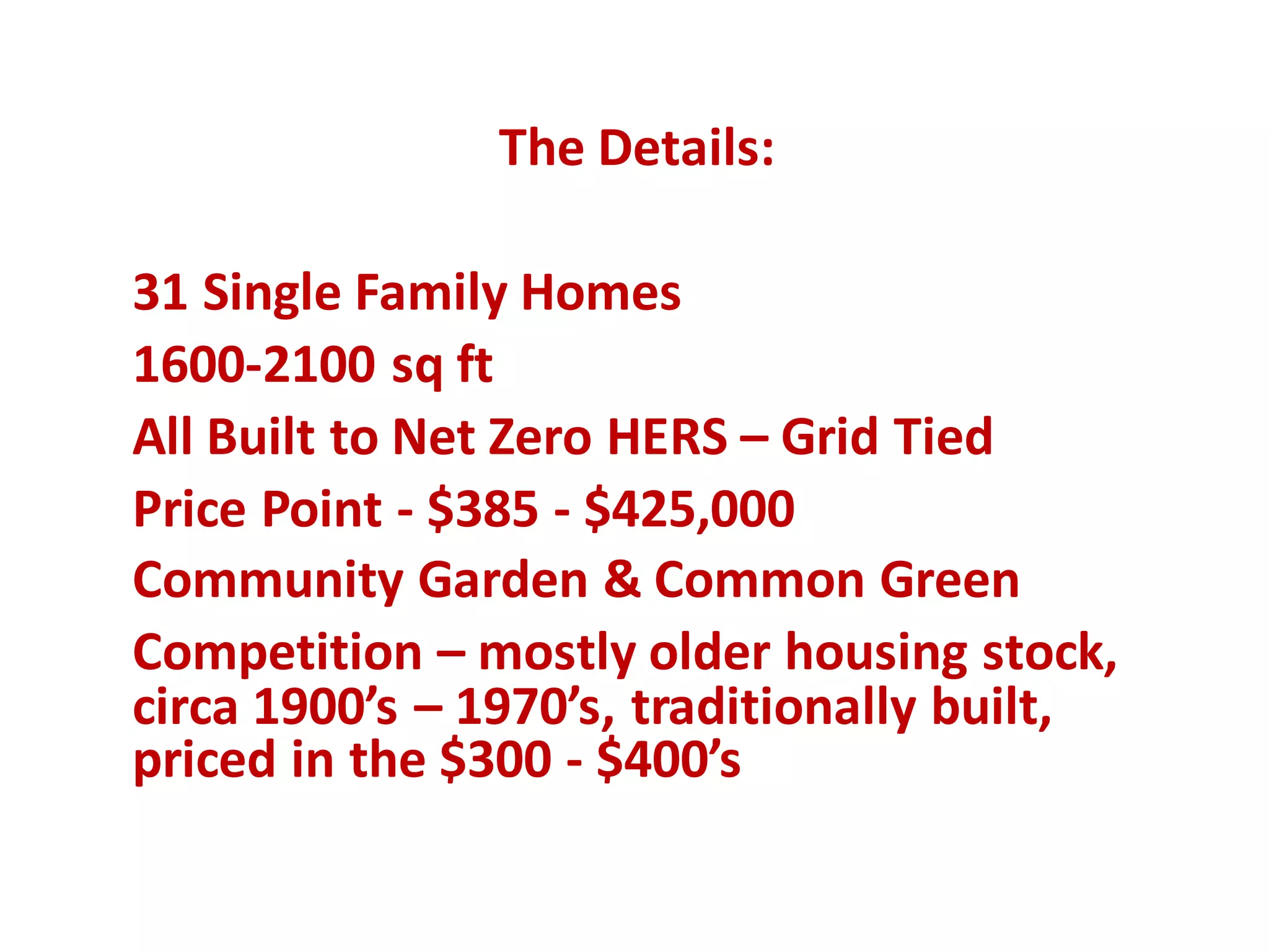 The	Details:
31	Single	Family	Homes
1600-2100	sq ft
All	Built	to	Net	Zero	HERS	– Grid	Tied
Price	Point	- $385	- $425,000
Community	Garden	&	Common	Green
Competition	– mostly	older	housing	stock,	
circa	1900’s	– 1970’s,	traditionally	built,	
priced	in	the	$300 - $400’s
 