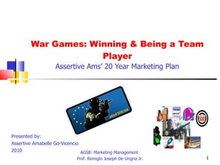 War Games: Winning & Being a Team Player Assertive Ams’ 20 Year Marketing Plan Presented by:  Assertive Amabelle Go-Vicencio  2010 AGSB: Marketing Management  Prof. Remigio Joseph De Ungria Jr. TEAM 
