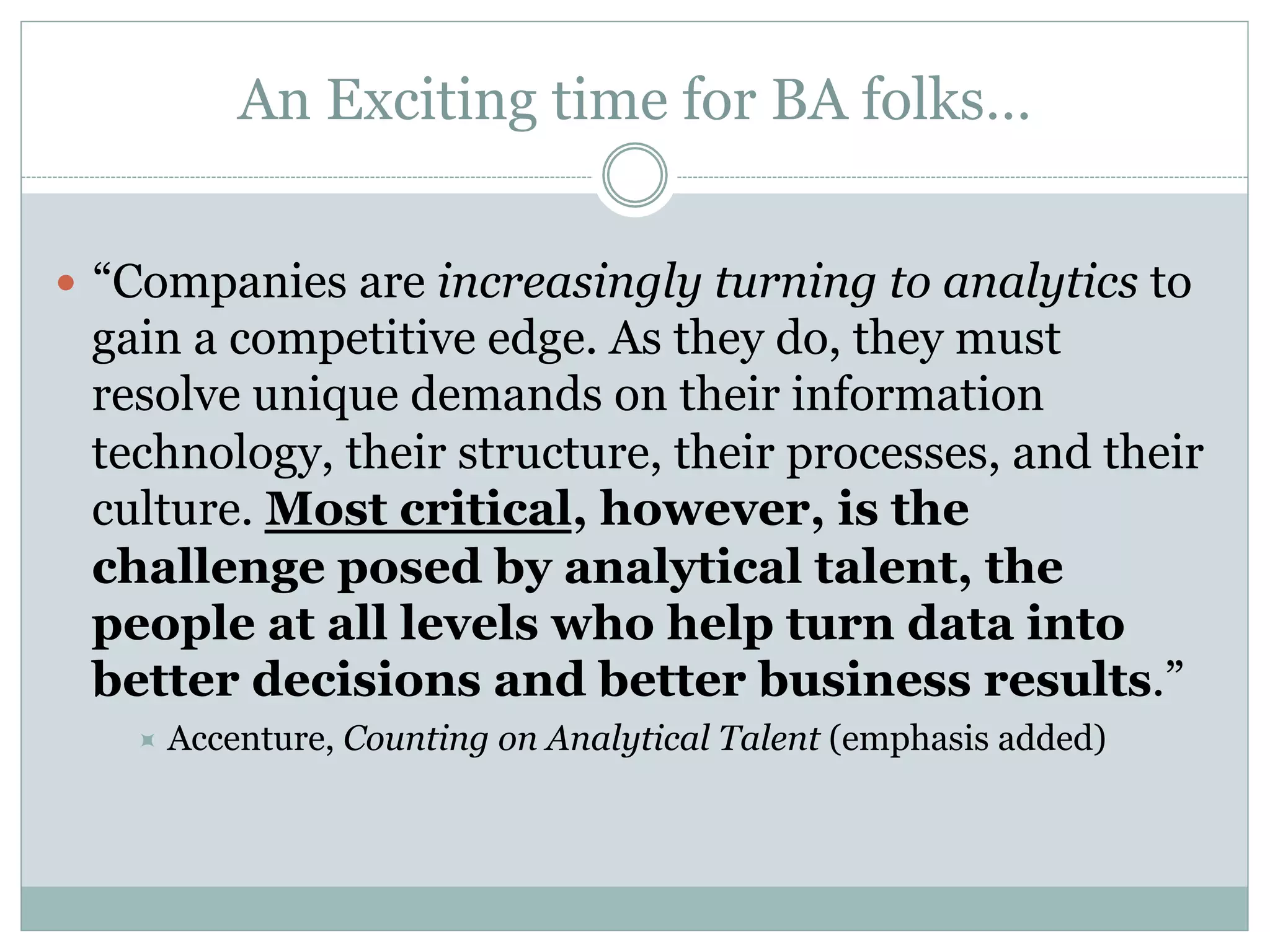 An Exciting time for BA folks… 
— “Companies are increasingly turning to analytics to 
gain a competitive edge. As they do, they must 
resolve unique demands on their information 
technology, their structure, their processes, and their 
culture. Most critical, however, is the 
challenge posed by analytical talent, the 
people at all levels who help turn data into 
better decisions and better business results.” 
÷ Accenture, Counting on Analytical Talent (emphasis added) 
 