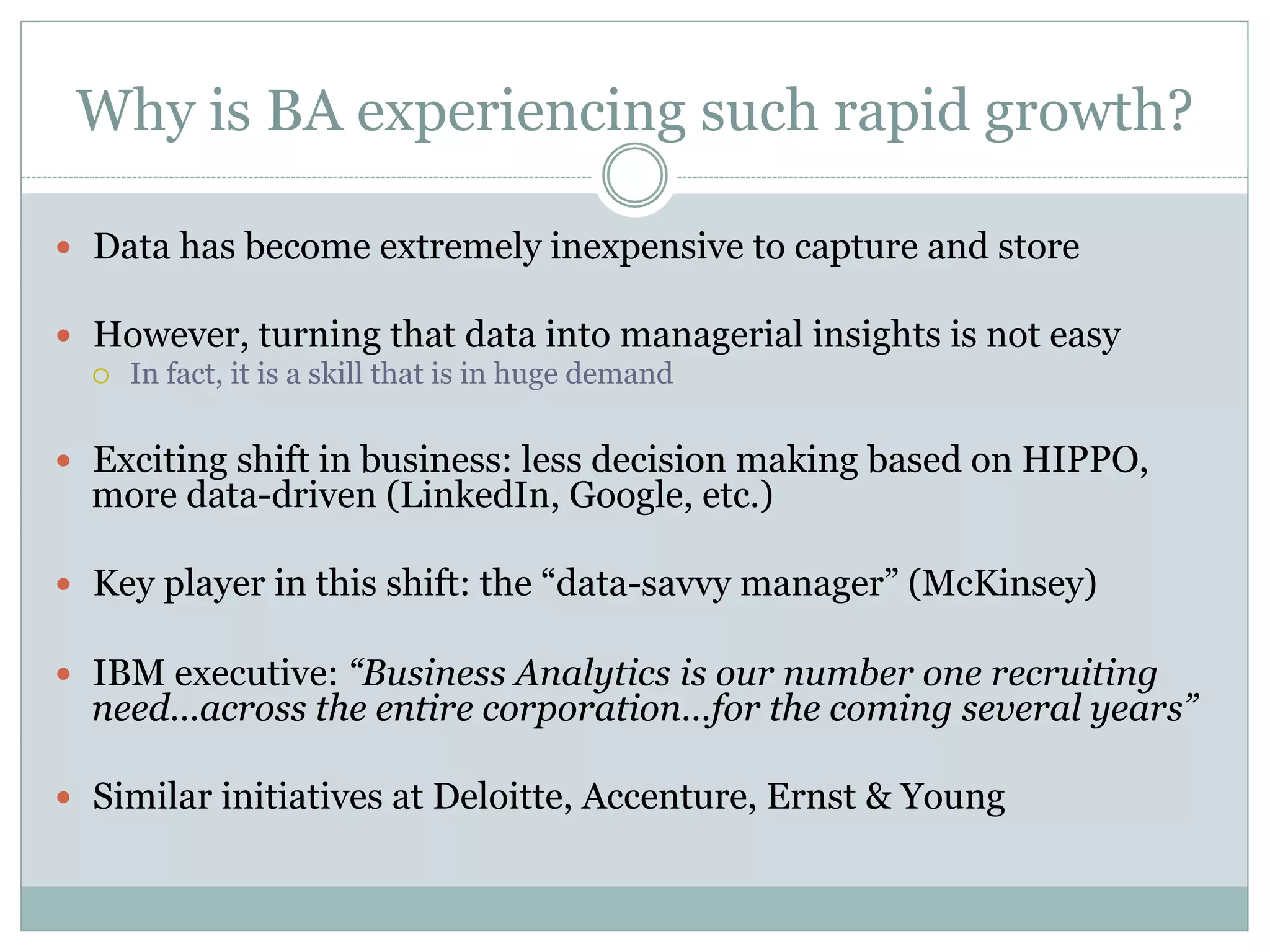 Why is BA experiencing such rapid growth? 
— Data has become extremely inexpensive to capture and store 
— However, turning that data into managerial insights is not easy 
¡ In fact, it is a skill that is in huge demand 
— Exciting shift in business: less decision making based on HIPPO, 
more data-driven (LinkedIn, Google, etc.) 
— Key player in this shift: the “data-savvy manager” (McKinsey) 
— IBM executive: “Business Analytics is our number one recruiting 
need…across the entire corporation…for the coming several years” 
— Similar initiatives at Deloitte, Accenture, Ernst & Young 
 
