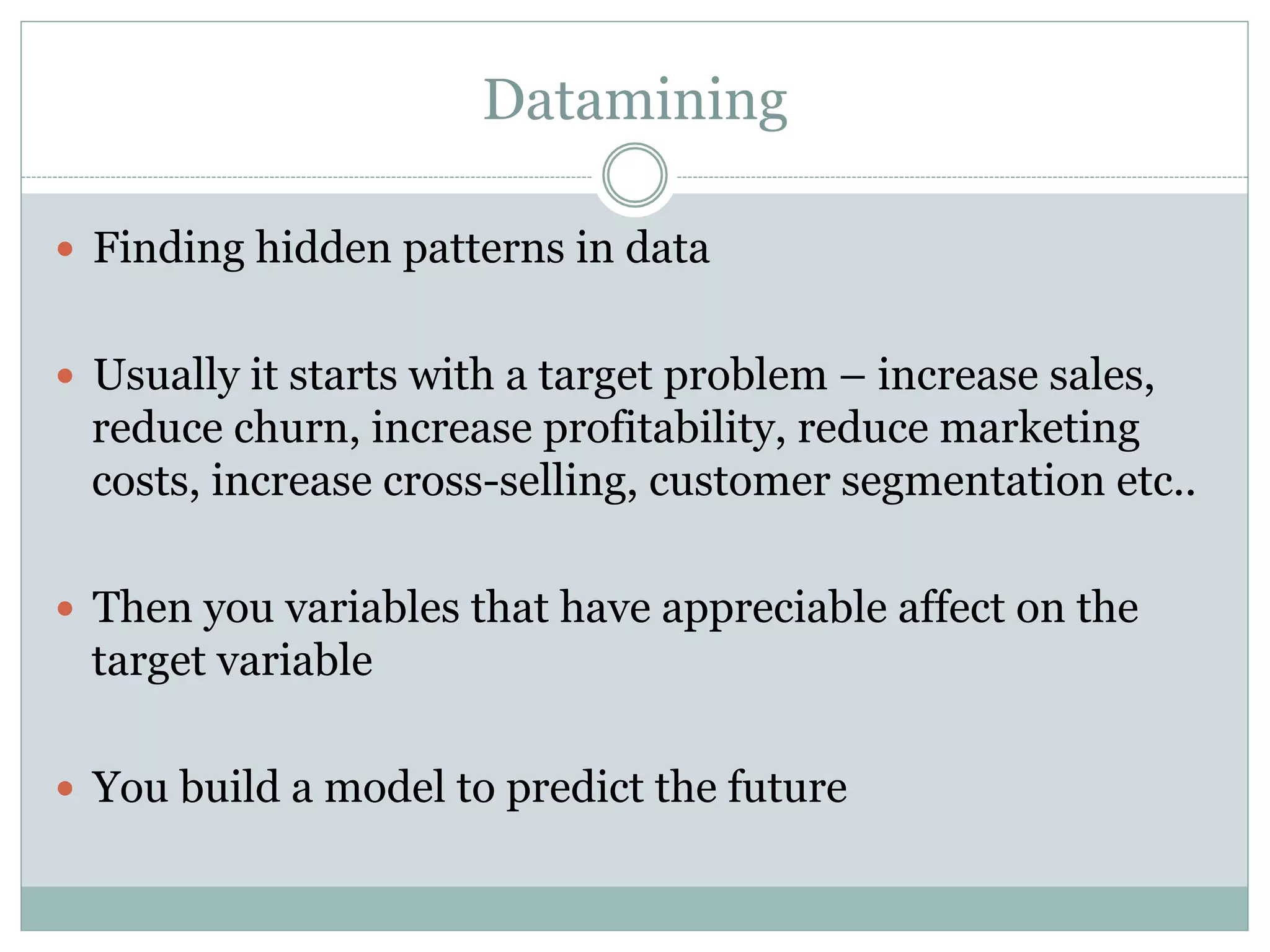 Datamining 
— Finding hidden patterns in data 
— Usually it starts with a target problem – increase sales, 
reduce churn, increase profitability, reduce marketing 
costs, increase cross-selling, customer segmentation etc.. 
— Then you variables that have appreciable affect on the 
target variable 
— You build a model to predict the future 
 