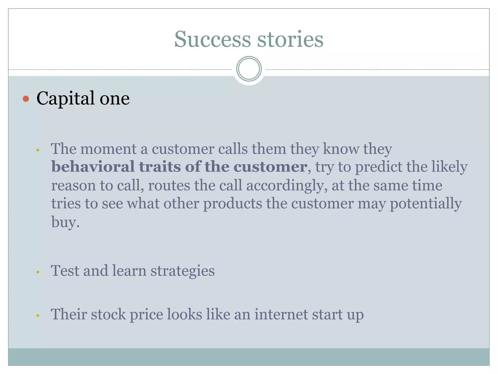 Success stories 
— Capital one 
• The moment a customer calls them they know they 
behavioral traits of the customer, try to predict the likely 
reason to call, routes the call accordingly, at the same time 
tries to see what other products the customer may potentially 
buy. 
• Test and learn strategies 
• Their stock price looks like an internet start up 
 