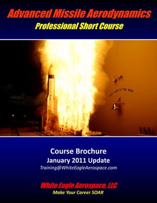 Advanced Missile Aerodynamics
     Professional Short Course




          Course Brochure
        January 2011 Update
      Training@WhiteEagleAerospace.com


      White Eagle Aerospace, LLC
           Make Your Career SOAR
 