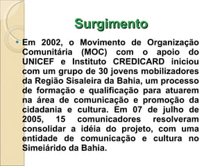 Surgimento Em 2002, o Movimento de Organização Comunitária (MOC) com o apoio do UNICEF e Instituto CREDICARD iniciou com um grupo de 30 jovens mobilizadores da Região Sisaleira da Bahia, um processo de formação e qualificação para atuarem na área de comunicação e promoção da cidadania e cultura. Em 07 de julho de 2005, 15 comunicadores resolveram consolidar a idéia do projeto, com uma entidade de comunicação e cultura no Simeiárido da Bahia. 