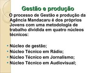 Gestão e produção  O processo de Gestão e produção da Agência Mandacaru é dos próprios Jovens com uma metodologia de trabalho dividida em quatro núcleos técnicos:  Núcleo de gestão; Núcleo Técnico em Rádio; Núcleo Técnico em Jornalismo; Núcleo Técnico em Audiovisual; 