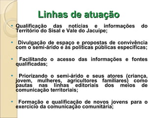 Linhas de atuação Qualificação das notícias e informações do Território do Sisal e Vale do Jacuípe; Divulgação de espaço e propostas de convivência com o semi-árido e às políticas públicas específicas; Facilitando o acesso das informações e fontes qualificadas; Priorizando o semi-árido e seus atores (criança, jovem, mulheres, agricultores familiares) como pautas nas linhas editoriais dos meios de comunicação territoriais; Formação e qualificação de novos jovens para o exercício da comunicação comunitária; 