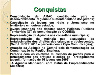 Conquistas Consolidação da AMAC contribuindo para o desenvolvimento  regional e sustentabilidade dos jovens;  Capacitação de jovens em rádio e Jornalismo no território e em outros estados; jovens inseridos nos debates sobre Políticas Publicas Territoriais (GT de comunicação do CODES); Representação da Agência nos conselhos municipais; Representação da Agência nas discussões de fortalecimento dos direitos das crianças e adolescentes. (Selo UNICEF 2010 e parceria com a Cipó Comunicação); Atuação da Agência no Comitê pela democratização da Comunicação na Região Sisaliera; Parceria com os coletivos municipais de jovens para o fortalecimento das práticas e ações de  protagonismo juvenil; (formação de 16 jovens em 2009); A Agência Mandacaru com status de Empreendimento Solidário; 
