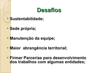 Desafios Sustentabilidade; Sede própria; Manutenção da equipe; Maior  abrangência territorial; Firmar Parcerias para desenvolvimento dos trabalhos com algumas entidades; 