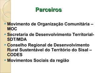 Parceiros Movimento de Organização Comunitária – MOC Secretaria de Desenvolvimento Territorial-SDT/MDA Conselho Regional de Desenvolvimento Rural Sustentável do Território do Sisal – CODES Movimentos Sociais da região 