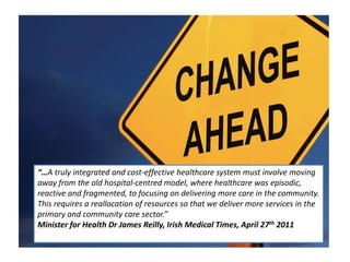 “…A truly integrated and cost-effective healthcare system must involve moving away from the old hospital-centred model, where healthcare was episodic, reactive and fragmented, to focusing on delivering more care in the community. This requires a reallocation of resources so that we deliver more services in the primary and community care sector.” Minister for Health Dr James Reilly, Irish Medical Times, April 27th 2011