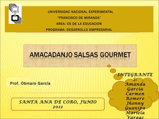 UNIVERSIDAD NACIONAL EXPERIMENTAL
                      “FRANCISCO DE MIRANDA”
                      AREA: CS DE LA EDUCACION
                PROGRAMA: DESARROLLO EMPRESARIAL




                                                     INTEGRANTE
                                                          S:
Prof. Obmaro García                                    Amanda
                                                        García
                                                        Carmen
                                                        Romero
    SANTA ANA DE CORO, JUNIO                            Jhonny
             2012                                      Guanipa
                                                       Mariela
                                                        Vargas
 