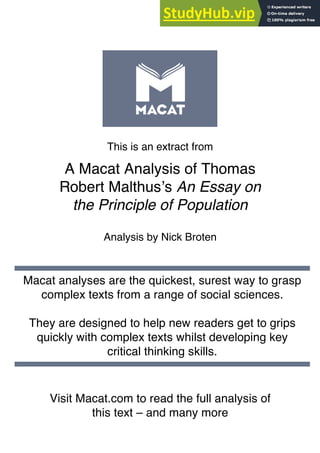 This is an extract from
A Macat Analysis of Thomas
Robert Malthus’s An Essay on
the Principle of Population
Analysis by Nick Broten
Visit Macat.com to read the full analysis of
this text – and many more
Macat analyses are the quickest, surest way to grasp
complex texts from a range of social sciences.
They are designed to help new readers get to grips
quickly with complex texts whilst developing key
critical thinking skills.
 