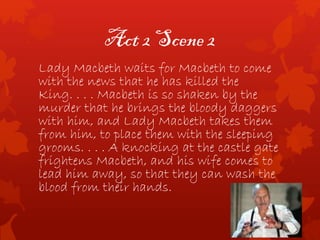 Act 2 Scene 2
Lady Macbeth waits for Macbeth to come
with the news that he has killed the
King. . . . Macbeth is so shaken by the
murder that he brings the bloody daggers
with him, and Lady Macbeth takes them
from him, to place them with the sleeping
grooms. . . . A knocking at the castle gate
frightens Macbeth, and his wife comes to
lead him away, so that they can wash the
blood from their hands.
 