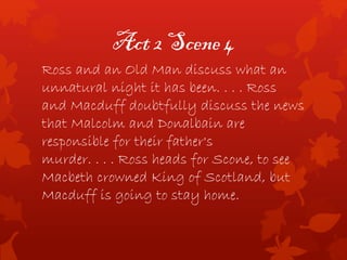 Act 2 Scene 4
Ross and an Old Man discuss what an
unnatural night it has been. . . . Ross
and Macduff doubtfully discuss the news
that Malcolm and Donalbain are
responsible for their father's
murder. . . . Ross heads for Scone, to see
Macbeth crowned King of Scotland, but
Macduff is going to stay home.
 