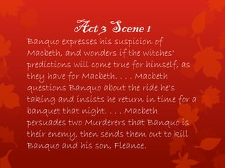 Act 3 Scene 1
Banquo expresses his suspicion of
Macbeth, and wonders if the witches'
predictions will come true for himself, as
they have for Macbeth. . . . Macbeth
questions Banquo about the ride he's
taking and insists he return in time for a
banquet that night. . . . Macbeth
persuades two Murderers that Banquo is
their enemy, then sends them out to kill
Banquo and his son, Fleance.
 