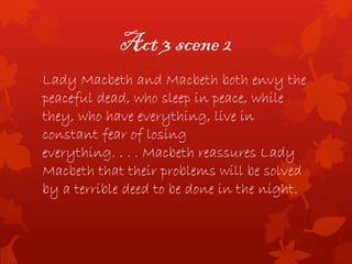 Act 3 scene 2
Lady Macbeth and Macbeth both envy the
peaceful dead, who sleep in peace, while
they, who have everything, live in
constant fear of losing
everything. . . . Macbeth reassures Lady
Macbeth that their problems will be solved
by a terrible deed to be done in the night.
 