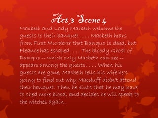 Act 3 Scene 4
Macbeth and Lady Macbeth welcome the
guests to their banquet. . . . Macbeth hears
from First Murderer that Banquo is dead, but
Fleance has escaped. . . . The bloody Ghost of
Banquo -- which only Macbeth can see --
appears among the guests. . . . When his
guests are gone, Macbeth tells his wife he's
going to find out why Macduff didn't attend
their banquet. Then he hints that he may have
to shed more blood, and decides he will speak to
the witches again.
 