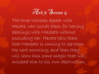 Act 3 Scene 5
The three Witches appear with
Hecate, who scolds them for having
dealings with Macbeth without
including her. Hecate tells them
that Macbeth is coming to see them
the next morning, and then they
will show him some magic that will
mislead him to his own destruction.
 