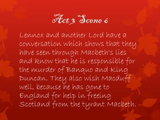 Act 3 Scene 6
Lennox and another Lord have a
conversation which shows that they
have seen through Macbeth's lies
and know that he is responsible for
the murder of Banquo and King
Duncan. They also wish Macduff
well, because he has gone to
England for help in freeing
Scotland from the tyrant Macbeth.
 