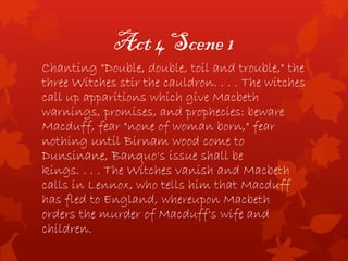 Act 4 Scene 1
Chanting "Double, double, toil and trouble," the
three Witches stir the cauldron. . . . The witches
call up apparitions which give Macbeth
warnings, promises, and prophecies: beware
Macduff, fear "none of woman born," fear
nothing until Birnam wood come to
Dunsinane, Banquo's issue shall be
kings. . . . The Witches vanish and Macbeth
calls in Lennox, who tells him that Macduff
has fled to England, whereupon Macbeth
orders the murder of Macduff's wife and
children.
 