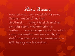 Act 4 Scene 2
Ross brings Lady Macduff the news
that her husband has fled
Scotland. . . . Lady Macduff and her
son joke about Macduff being a
traitor. . . . A messenger rushes in to tell
Lady Macduff to run for her life, but
right after him come the murderers who
kill the boy and his mother.
 