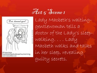 Act 5 Scene 1
Lady Macbeth's waiting-
gentlewoman tells a
doctor of the Lady's sleep-
walking. . . . Lady
Macbeth walks and talks
in her sleep, revealing
guilty secrets.
 