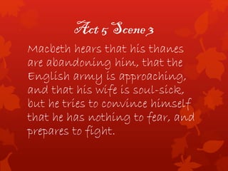 Act 5 Scene 3
Macbeth hears that his thanes
are abandoning him, that the
English army is approaching,
and that his wife is soul-sick,
but he tries to convince himself
that he has nothing to fear, and
prepares to fight.
 