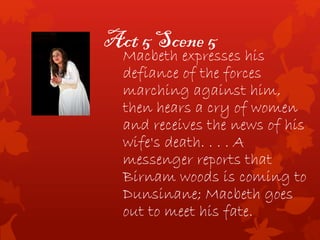 Act 5 Scene 5
Macbeth expresses his
defiance of the forces
marching against him,
then hears a cry of women
and receives the news of his
wife's death. . . . A
messenger reports that
Birnam woods is coming to
Dunsinane; Macbeth goes
out to meet his fate.
 