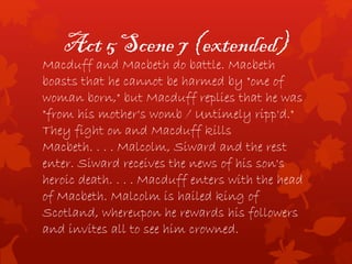 Act 5 Scene 7 (extended)
Macduff and Macbeth do battle. Macbeth
boasts that he cannot be harmed by "one of
woman born," but Macduff replies that he was
"from his mother's womb / Untimely ripp'd."
They fight on and Macduff kills
Macbeth. . . . Malcolm, Siward and the rest
enter. Siward receives the news of his son's
heroic death. . . . Macduff enters with the head
of Macbeth. Malcolm is hailed king of
Scotland, whereupon he rewards his followers
and invites all to see him crowned.
 