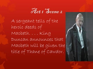 Act 1 Scene 2
A sergeant tells of the
heroic deeds of
Macbeth. . . . King
Duncan announces that
Macbeth will be given the
title of Thane of Cawdor.
 