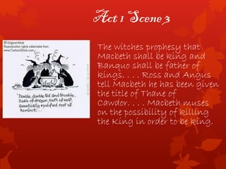 Act 1 Scene 3
The witches prophesy that
Macbeth shall be king and
Banquo shall be father of
kings. . . . Ross and Angus
tell Macbeth he has been given
the title of Thane of
Cawdor. . . . Macbeth muses
on the possibility of killing
the King in order to be king.
 
