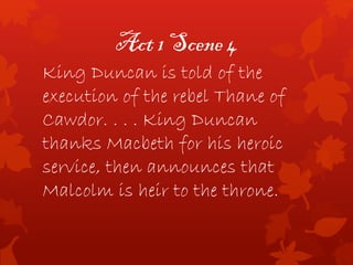 Act 1 Scene 4
King Duncan is told of the
execution of the rebel Thane of
Cawdor. . . . King Duncan
thanks Macbeth for his heroic
service, then announces that
Malcolm is heir to the throne.
 