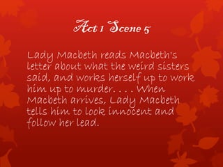 Act 1 Scene 5
Lady Macbeth reads Macbeth's
letter about what the weird sisters
said, and works herself up to work
him up to murder. . . . When
Macbeth arrives, Lady Macbeth
tells him to look innocent and
follow her lead.
 
