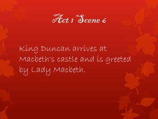 Act 1 Scene 6
King Duncan arrives at
Macbeth's castle and is greeted
by Lady Macbeth.
 