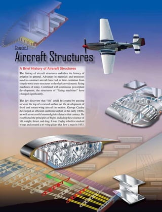 1-1
Aircraft Structures
Chapter 1
A Brief History of Aircraft Structures
The history of aircraft structures underlies the history of
aviation in general. Advances in materials and processes
used to construct aircraft have led to their evolution from
simple wood truss structures to the sleek aerodynamic flying
machines of today. Combined with continuous powerplant
development, the structures of “flying machines” have
changed significantly.
The key discovery that “lift” could be created by passing
air over the top of a curved surface set the development of
fixed and rotary-wing aircraft in motion. George Cayley
developed an efficient cambered airfoil in the early 1800s,
as well as successful manned gliders later in that century. He
established the principles of flight, including the existence of
lift, weight, thrust, and drag. It was Cayley who first stacked
wings and created a tri-wing glider that flew a man in 1853.
 
