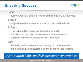 Ensuring Success
• Focus
  • Keep SLAs clear and brief (minimize nuances and exceptions)
• Evolve
  • Adjust based on performance metrics, data and feedback
• Enforce
  • Those bound by SLAs must be held responsible
  • Visibility into key performance metrics for each function
  • Agreement between leaders on how to manage
• Own
  • Marketing and sales operations usually own maintenance
  • Marketing and sales leaders sign and communicate contents


 Automation helps track & measure performance
                       www.act-on.com | @ActOnSoftware            17
 