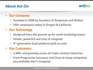 About Act-On

• Our Company
  • Founded in 2008 by founders of Responsys and Webex
  • 140+ employees today in Oregon & California
• Our Technology
  • Designed from the ground up for small marketing teams
  • Simple, powerful and easy to integrate
  • 3rd generation SaaS platform built to scale
• Our Customers
  • 1,400+ and growing across all major vertical industries
  • From Progressive Insurance and Cisco to many companies
    you probably don’t recognize

                   www.act-on.com | @ActOnSoftware
 