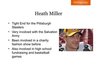 Heath Miller
• Tight End for the Pittsburgh
  Steelers
• Very involved with the Salvation
  Army
• Been involved in a charity
  fashion show before
• Also involved in high school
  fundraising and basketball
  games
 