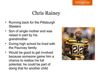 Chris Rainey
• Running back for the Pittsburgh
  Steelers
• Son of single mother and was
  raised in part by his
  grandmother
• During high school he lived with
  the Pauncey family
• Would be good to get involved
  because someone game him a
  chance to realize his full
  potential, he could be part of
  doing that for another child
 
