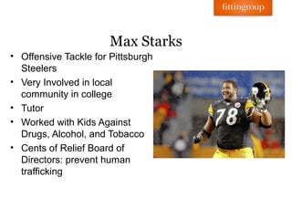 Max Starks
• Offensive Tackle for Pittsburgh
  Steelers
• Very Involved in local
  community in college
• Tutor
• Worked with Kids Against
  Drugs, Alcohol, and Tobacco
• Cents of Relief Board of
  Directors: prevent human
  trafficking
 
