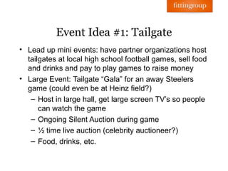 Event Idea #1: Tailgate
• Lead up mini events: have partner organizations host
  tailgates at local high school football games, sell food
  and drinks and pay to play games to raise money
• Large Event: Tailgate “Gala” for an away Steelers
  game (could even be at Heinz field?)
   – Host in large hall, get large screen TV’s so people
      can watch the game
   – Ongoing Silent Auction during game
   – ½ time live auction (celebrity auctioneer?)
   – Food, drinks, etc.
 