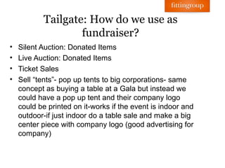 Tailgate: How do we use as
                   fundraiser?
•   Silent Auction: Donated Items
•   Live Auction: Donated Items
•   Ticket Sales
•   Sell “tents”- pop up tents to big corporations- same
    concept as buying a table at a Gala but instead we
    could have a pop up tent and their company logo
    could be printed on it-works if the event is indoor and
    outdoor-if just indoor do a table sale and make a big
    center piece with company logo (good advertising for
    company)
 