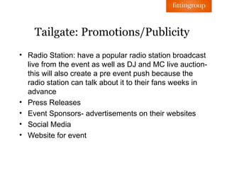 Tailgate: Promotions/Publicity
• Radio Station: have a popular radio station broadcast
  live from the event as well as DJ and MC live auction-
  this will also create a pre event push because the
  radio station can talk about it to their fans weeks in
  advance
• Press Releases
• Event Sponsors- advertisements on their websites
• Social Media
• Website for event
 