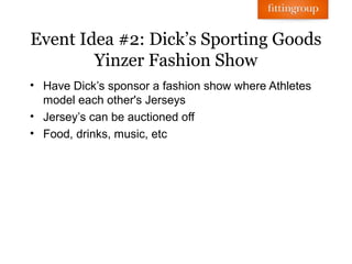 Event Idea #2: Dick’s Sporting Goods
        Yinzer Fashion Show
• Have Dick’s sponsor a fashion show where Athletes
  model each other's Jerseys
• Jersey’s can be auctioned off
• Food, drinks, music, etc
 