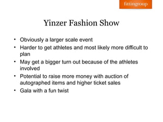 Yinzer Fashion Show
• Obviously a larger scale event
• Harder to get athletes and most likely more difficult to
  plan
• May get a bigger turn out because of the athletes
  involved
• Potential to raise more money with auction of
  autographed items and higher ticket sales
• Gala with a fun twist
 