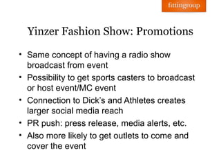 Yinzer Fashion Show: Promotions

• Same concept of having a radio show
  broadcast from event
• Possibility to get sports casters to broadcast
  or host event/MC event
• Connection to Dick’s and Athletes creates
  larger social media reach
• PR push: press release, media alerts, etc.
• Also more likely to get outlets to come and
  cover the event
 