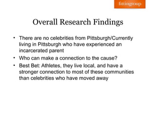 Overall Research Findings
• There are no celebrities from Pittsburgh/Currently
  living in Pittsburgh who have experienced an
  incarcerated parent
• Who can make a connection to the cause?
• Best Bet: Athletes, they live local, and have a
  stronger connection to most of these communities
  than celebrities who have moved away
 