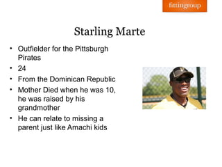 Starling Marte
• Outfielder for the Pittsburgh
  Pirates
• 24
• From the Dominican Republic
• Mother Died when he was 10,
  he was raised by his
  grandmother
• He can relate to missing a
  parent just like Amachi kids
 