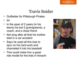 Travis Snider
• Outfielder for Pittsburgh Pirates
• 24
• In the span of 2 years (in his
  teens) he lost 2 grandparents, a
  coach, and a close friend
• Not long after all that his mother
  died in a car accident
• Says he used all this loss to
  spur on his hard work and
  channeled it into his baseball
• This could make him a great
  role model for the kids in Amachi
 