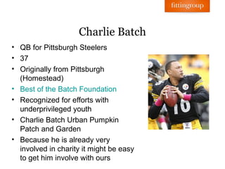 Charlie Batch
• QB for Pittsburgh Steelers
• 37
• Originally from Pittsburgh
  (Homestead)
• Best of the Batch Foundation
• Recognized for efforts with
  underprivileged youth
• Charlie Batch Urban Pumpkin
  Patch and Garden
• Because he is already very
  involved in charity it might be easy
  to get him involve with ours
 